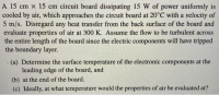 A 15 cm x 15 cm circuit board dissipating 15 W of power uniformly is
cooled by air, which approaches the circuit board at 20°C with a velocity of
5 m/s. Disregard any heat transfer from the back surface of the board and
evaluate properties of air at 300 K. Assume the flow to be turbulent across
the entire length of the board since the electric components will have tripped
the boundary layer.
(a) Determine the surface temperature of the electronic components at the
leading edge of the board, and
(b) at the end of the board.
(c) Ideally, at what temperature would the properties of air be evaluated at?
