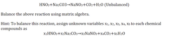 HNO3+Na2CO3 →NaNO3+CO2+H₂O (Unbalanced)
Balance the above reaction using matrix algebra.
Hint: To balance this reaction, assign unknown variables X₁, X2, X3, X4, X5 to each chemical
compounds as
X₁HNO3+X2Na2CO3-X3NaNO3+X4CO2+X5H2O