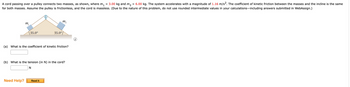 A cord passing over a pulley connects two masses, as shown, where m₁ = 3.00 kg and m₂ = 6.00 kg. The system accelerates with a magnitude of 1.16 m/s². The coefficient of kinetic friction between the masses and the incline is the same
for both masses. Assume the pulley is frictionless, and the cord is massless. (Due to the nature of this problem, do not use rounded intermediate values in your calculations—including answers submitted in WebAssign.)
m₂₁
35.0⁰
Need Help?
35.0°
(a) What is the coefficient of kinetic friction?
m₂
(b) What is the tension (in N) in the cord?
N
Read It