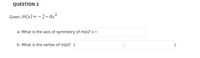 **QUESTION 2**

Given: \( m(x) = -2 - 4x^2 \)

a. What is the axis of symmetry of \( m(x) \)? \( x = \) [______]

b. What is the vertex of \( m(x) \)? \( ( \) [______], [______] \( ) \)