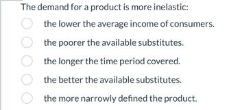 **Understanding Inelastic Demand**

Characteristics that make the demand for a product more inelastic include:

- The lower the average income of consumers.
- The poorer the available substitutes.
- The longer the time period covered.
- The better the available substitutes.
- The more narrowly defined the product.

This explanation helps to understand the factors influencing the elasticity of demand for various products.