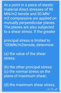 At a point in a piece of elastic
material direct stresses of 90
MN/m2 tensile and 50 MN/
m2 compressive are applied on
mutually perpendicular planes.
The planes are also subjected
to a shear stress. If the greater
principal stress is limited to
100MN/m2tensile, determine:
(a) the value of the shear
stress;
(b) the other principal stress;
(c) the normal stress on the
plane of maximum shear;
(d) the maximum shear stress.
p 6:12 /
