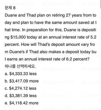 문제 8
Duane and Thad plan on retiring 27 years from to
day and plan to have the same amount saved at t
hat time. In preparation for this, Duane is depositi
ng $15,000 today at an annual interest rate of 5.2
percent. How will Thad's deposit amount vary fro
m Duane's if Thad also makes a deposit today bu
t earns an annual interest rate of 6.2 percent?
하나를 선택하세요.
a. $4,333.33 less
b. $3,417.09 more
c. $4,274.12 less
d. $3,381.39 less dlgkswn557
e. $4,118.42 more
Swn557