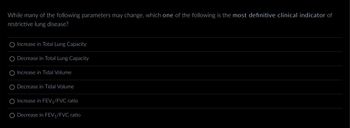 While many of the following parameters may change, which one of the following is the most definitive clinical indicator of
restrictive lung disease?
Increase in Total Lung Capacity
Decrease in Total Lung Capacity
Increase in Tidal Volume
Decrease in Tidal Volume
Increase in FEV₁/FVC ratio
Decrease in FEV₁/FVC ratio