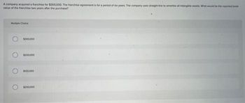 A company acquired a franchise for $300,000. The franchise agreement is for a period of six years. The company uses straight-line to amortize al intangible assets. What would be the reported book
value of the franchise two years after the purchase?
Multiple Choice
O
$300,000
$200,000
$100,000
$250,000