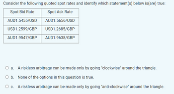 Consider the following quoted spot rates and identify which statement(s) below is(are) true:
Spot Bid Rate
Spot Ask Rate
AUD1.5455/USD
AUD1.5656/USD
USD1.2599/GBP
USD1.2685/GBP
AUD1.9547/GBP
AUD1.9638/GBP
O a. A riskless arbitrage can be made only by going "clockwise" around the triangle.
O b. None of the options in this question is true.
O c. A riskless arbitrage can be made only by going "anti-clockwise" around the triangle.