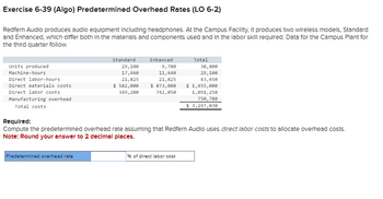 Exercise 6-39 (Algo) Predetermined Overhead Rates (LO 6-2)
Redfern Audio produces audio equipment Including headphones. At the Campus Facility, it produces two wireless models, Standard
and Enhanced, which differ both in the materials and components used and in the labor skill required. Data for the Campus Plant for
the third quarter follow.
Units produced
Machine-hours
Direct labor-hours
Direct materials costs
Direct labor costs
Manufacturing overhead
Total costs
Standard
Predetermined overhead rate
29,100
17,460
21,825
$ 582,000
349,200
Enhanced
9,700
11,640
21,825
$ 873,000
742,050
Total
Required:
Compute the predetermined overhead rate assuming that Redfern Audio uses direct labor costs to allocate overhead costs.
Note: Round your answer to 2 decimal places.
% of direct labor cost
38,800
29,100
43,650
$ 1,455,000
1,091,250
750,780
$3,297,030