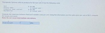 Therapeutic Systems sells its products for $23 per unit. It has the following costs
Rent
Factory labor
Executives under contract
Raw material
$ 195,000
$9.00 per unit
$365,500
$ 2.20 per unit
Separate the expenses between fixed and variable costs per unit. Using this information and the sales price per unit of $23, compute
the break-even point.
Note: Do not round intermediate
calculations.
Break-even point
hits