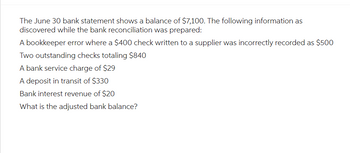 The June 30 bank statement shows a balance of $7,100. The following information as
discovered while the bank reconciliation was prepared:
A bookkeeper error where a $400 check written to a supplier was incorrectly recorded as $500
Two outstanding checks totaling $840
A bank service charge of $29
A deposit in transit of $330
Bank interest revenue of $20
What is the adjusted bank balance?