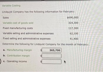 Variable Costing
Lindquist Company has the following information for February:
Sales
$690,000
Variable cost of goods sold
324,300
Fixed manufacturing costs
117,300
Variable selling and administrative expenses
62,100
Fixed selling and administrative expenses
41,400
Determine the following for Lindquist Company for the month of February:
a. Manufacturing margin
b. Contribution margin
c. Operating income
365,700