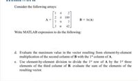 Consider the following arrays:
4.
4
100
A
7 9
B = In(A)
7
3.
42
Write MATLAB expression to do the following:
d. Evaluate the maximum value in the vector resulting from element-by-element
multiplication of the second column of B with the 1st column of A.
e. Use element-by-element division to divide the 1st row of A by the 1st three
elements of the third column of B. evaluate the sum of the elements of the
resulting vector.
