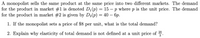 A monopolist sells the same product at the same price into two different markets. The demand
for the product in market #1 is denoted D,(p) = 15 – p where p is the unit price. The demand
for the product in market #2 is given by D2(p) = 40 – 6p.
1. If the monopolist sets a price of $8 per unit, what is the total demand?
2. Explain why elasticity of total demand is not defined at a unit price of 20.
3
