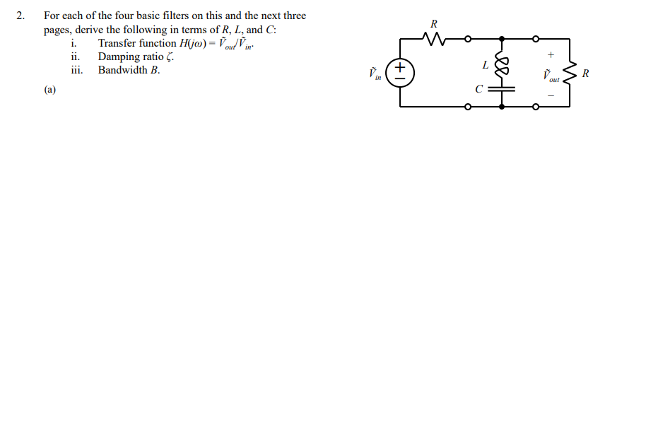 2.
For each of the four basic filters on this and the next three
R
pages, derive the following in terms of R, L, and C:
i.
Transfer function H(j@) = Vout Vin-
ii. Damping ratio C.
iii. Bandwidth B.
ř. (+
Vout
R
in
(a)
