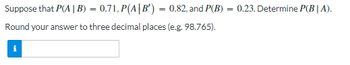 Suppose that P(A | B) = 0.71, P(A|B') = 0.82, and P(B) = 0.23. Determine P(BIA).
Round your answer to three decimal places (e.g. 98.765).
i