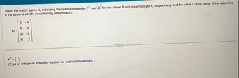 *
*
Solve the matrix game M, indicating the optimal strategies P and Q for row player R and column player C, respectively, and the value v of the game. (First determine
if the game is strictly or nonstrictly determined.)
M=
5
-4
5 6
8 -5
5 2
P =
(Type an integer or simplified fraction for each matrix element.)