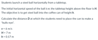 Students launch a steel ball horizontally from a tabletop.
The initial horizontal speed of the ball is v, the tabletop height above the floor is H.
The objective is to get steel ball into the coffee can of height h.
Calculate the distance D at which the students need to place the can to make a
"bulls-eye".
v = 6 m/s
H = 7 m
h = 0.17 m
%3D
