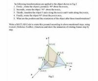 he following transformations are applied to the object shown in Fig.2
1. Firstly, rotate the object ( pyramid) 90° about the z-axis,
2. Secondly, rotate the object 90° about the x-axis,
3. Thirdly, translate the object 3 units along the x-axis and 6 units along the y-axis,
4. Finally, rotate the object 90° about the y-axis axis,
5. What are the position and the orientation of the object after these transformations?
Write a MATLAB Code to rotate this pyramid according to above-mentioned steps, using
rvetool ( Robotics Toolbox ) functions and show the animation of rotating frames step by
step.
A (0. 5.0)
(0.3.3)
(2,0.2)
E
(0.5.0)
C
DA
(3,0,0)
y
Fig 2
