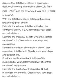 Assume that total benefit from a continuous
decision, involving a control variable Q, is: TB =
25Q – 2.5Q² and the associated total cost is: TC(Q)
= 5 + 4Q2.
%3D
With the total benefit and total cost functions
(equations) given above:
Estimate the value of total benefit when the
control variable Q is 3. Clearly show your steps
and calculations.
Estimate the marginal benefit when the control
variable Q is 3. Clearly show your steps and
calculations.
Determine the level of control variable Q that
maximizes total benefit. Clearly show your steps
and calculations.
Provide a justification that total benefit is
maximized at your determined level of control
variable Q in (c) above.
Estimate the level of control variable Q that
maximizes net benefits. Clearly show your steps
and calculations.
