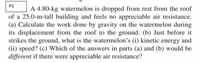 P3
A 4.80-kg watermelon is dropped from rest from the roof
of a 25.0-m-tall building and feels no appreciable air resistance.
(a) Calculate the work done by gravity on the watermelon during
its displacement from the roof to the ground. (b) Just before it
strikes the ground, what is the watermelon's (i) kinetic energy and
(ii) speed? (c) Which of the answers in parts (a) and (b) would be
different if there were appreciable air resistance?
