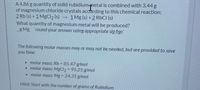 A 4.86 g quantity of solid rubidiummetal is combined with 3.44 g
of magnesium chloride crystals according to this chemical reaction:
2 Rb (s) + 1 MgCl2 (s) 1Mg (s) +2 RbCI (s)
What quantity of magnesium metal will be produced?
_g Mg round your answer using appropriate sig figs
The following molar masses may or may not be needed, but are provided to save
you time:
• molar mass: Rb = 85.47 g/mol
• molar mass: MgCl2= 95.21 g/mol
• molar mass: Mg = 24.31 g/mol
Hiint: Start with the number of grams of Rubidium
