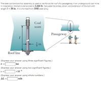 The steel bolt and anchor assembly is used to reinforce the roof of a passageway in an underground coal mine.
In installation, the bolt is tensioned to 5,500 lb. Calculate the stress, strain, and extension of the bolt with
length I= 39 in. if it is formed from 1045 steel alloy.
Coal
seam
Passageway
in.
Roof line
(Express your answer using three significant figures.)
|ksi
(Express your answer using two significant figures.)
|×10-4
(Express your answer using whole numbers.)
mils
AL =
%3D
