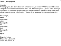 Write a java program:
Question 1
Write a program that allows the user to enter name and grade until "QUIT" is entered for name.
The grade should be a number between 0 and 100. If the user input of a grade is not in this range,
you should ask the user to re-input the grade. Store all the names in an array called names, and
all the grades in an array called grades. Print out all the names and the corresponding grades.
For Example,
Input
Enter name:
Alice
Enter grade:
90
Enter name:
Bob
Enter grade:
80
QUIT
Expected output
Name: Alice, Grade: 90
Name: Bob, Grade: 80
