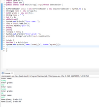 1 import java.io.*;
2 public class pen {
30 public static void main(String[] args)throws IOException {
4
5 BufferedReader input = new BufferedReader ( new InputStreamReader ( System.in ) );
6 String[] name =
7 int[] grade = new int[25];;
8 String temp = " ";
9 int i = 0;
10 while(true){
11 System.out.println("Enter name: ");
12 temp
13 if(temp.equals("QUIT")){
14 break;
15 }else{
16 name[i] = temp; }
17 System.out.println("Enter grade: ");
18 grade[i]= Integer.parseInt(input.readLine());
19
20 i=i+1; }
21 for(int j = 0;j<i;j++)
22 System.out.println("Name:"+name[j]+", Grade:"+grade[j]);
23
24 }
25 }
new String[25];
input.readline();
Console 3
<terminated> pen [Java Application] C:\Program Files\Java\jdk-15\bin\javaw.exe (Dec 2, 2020, 5:46:56 PM – 5:47:08 PM)
Enter name:
kimmy
Enter grade:
212
Enter name:
lucas
Enter grade:
80
Enter name:
QUIT
Name:kimmy, Grade:212
Name:lucas, Grade:80
