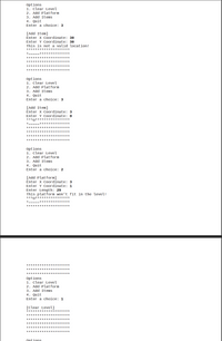 Options
1. Clear Level
2. Add Platform
3. Add Items
4. Quit
Enter a choice: 3
[Add Item]
Enter X Coordinate: 30
Enter Y Coordinate: 30
This is not a valid location!
********************
*=====**************
********************
********************
********************
***** ***************
Options
1. Clear Level
2. Add Platform
3. Add Items
4. Quit
Enter a choice: 3
[Add Item]
Enter X Coordinate: 3
Enter Y Coordinate: 0
***0****
*=
********** ****
********************
********************
***** ***************
********** **********
Options
1. Clear Level
2. Add Platform
3. Add Items
4. Quit
Enter a choice: 2
[Add Platform]
Enter X Coordinate: 3
Enter Y Coordinate: 1
Enter Length: 29
This platform won't fit in the level!
***o* ***************
*-
**************
********************
***** ***************
********************
********************
Options
1. Clear Level
2. Add Platform
3. Add Items
4. Quit
Enter a choice: 1
[Clear Level]
***** ***************
********************
********************
********************
********************
********************
Ontions
