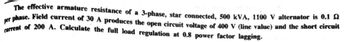 The effective armature resistance of a 3-phase, star connected, 500 kVA, 1100 V alternator is 0.102
per phase. Field current of 30 A produces the open circuit voltage of 400 V (line value) and the short circuit
current of 200 A. Calculate the full load regulation at 0.8 power factor lagging.