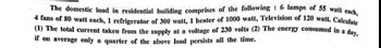 The domestic load in residential building comprises of the following: 6 lamps of 55 watt each,
4 fans of 80 watt cach, 1 refrigerator of 300 watt, 1 heater of 1000 watt, Television of 120 watt. Calculate
(1) The total current taken from the supply at a voltage of 230 volts (2) The energy consumed in a day,
if on average only a quarter of the above load persists all the time.