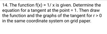 14. The function f(x) = 1/ x is given. Determine the
equation for a tangent at the point = 1. Then draw
the function and the graphs of the tangent for r > 0
in the same coordinate system on grid paper.