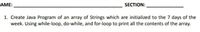 AME:
SECTION:
1. Create Java Program of an array of Strings which are initialized to the 7 days of the
week. Using while-loop, do-while, and for-loop to print all the contents of the array.
