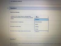 O endothermic, exothermic
Question 6
Match the following.
a measure of the energy released or absorbed when
chemical bonds are broken and formed during a chemical
[Cose ]
reaction
[Choose ]
the measurement of randomness
thermochemistry
kinetics
the study of reaction rates
enthalpy
entropy
the study of heat changes during chemical reactions
[Choose ]
Question 7
What is the point within a chemical reaction when the forward reaction and the reverse reaction is still occurring
the concentration?
