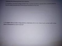 Calculate the following (Show your solution)
1. A cell has a terminal voltage of 50.O V for a current of 10.0 A, and 54 V for a current of 6.0 A.
Find the electromotive force and internal resistance of the cell.
2. A copper wire is 2.50 m long and has a diameter of 2.5 mm. How much current will it draw
when connected to a 3.0 V source?
