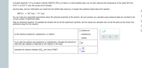 A student dissolves 11.9 g of sodium chloride (NaCl)in 250. g of water in a well-insulated open cup. He then observes the temperature of the water fall from
23.0 °C to 22.0 °C over the course of 6.9 minutes.
Use this data, and any information you need from the ALEKS Data resource, to answer the questions below about this reaction:
+
NaCI (s)
Na" (ag) + CI (ад)
You can make any reasonable assumptions about the physical properties of the solution. Be sure answers you calculate using measured data are rounded to the
correct number of significant digits.
Ol
Note for advanced students: it's possible the student did not do the experiment carefully, and the values you calculate may not be the same as the known and
published values for this reaction.
exothermic
x10
Is this reaction exothermic, endothermic, or neither?
endothermic
neither
If you said the reaction was exothermic or endothermic, calculate the amount of
heat that was released or absorbed by the reaction in this case.
kJ
kJ
Calculate the reaction enthalpy AH
per mole of NaCl.
rxn
mol
O O O
