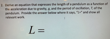 2. Derive an equation that expresses the length of a pendulum as a function of
the acceleration due to gravity, g, and the period of oscillation, T, of the
pendulum. Provide the answer below where it says, "L=" and show all
relevant work.
I
L=