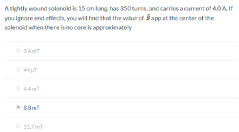 A tightly wound solenoid is 15 cm long, has 350 turns, and carries a current of 4.0 A. If
you ignore end effects, you will find that the value of B app at the center of the
solenoid when there is no core is approximately
3.6 mT
44 UT
4.4 mT
Ⓒ 8.8 mT
11.7 mT