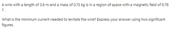 A wire with a length of 3.8 m and a mass of 0.71 kg is in a region of space with a magnetic field of 0.78
T.
What is the minimum current needed to levitate the wire? Express your answer using two significant
figures.