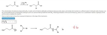 H3C
OH
1. Br2, PBг3
2. H₂O
H3C
OH
Br
The a-bromination of carbonyl compounds by Br₂ in acetic acid is limited to aldehydes and ketones because acids, esters, and amides don't enolize to a sufficient extent. Carboxylic acids, however, can
be a-brominated by first converting the carboxylic acid to an acid bromide by treatment with PBr3. Following enolization of the acid bromide, Br2 reacts in an a-substitution reaction. Hydrolysis of the
acid bromide completes the reaction.
Draw curved arrows to show the movement of electrons in this step of the mechanism.
Arrow-pushing Instructions
Br
Br
зь
P-Br
Br
H₂C
H₂C
SH
Br
Br