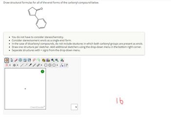 Draw structural formulas for all of the enol forms of the carbonyl compound below.
3
You do not have to consider stereochemistry.
⚫ Consider stereoisomeric enols as a single enol form.
• In the case of dicarbonyl compounds, do not include stuctures in which both carbonyl groups are present as enols.
• Draw one structure per sketcher. Add additional sketchers using the drop-down menu in the bottom right corner.
⚫ Separate structures with + signs from the drop-down menu.
?
ChemDoodle
۱۴ سکر ٥٠
n [
16