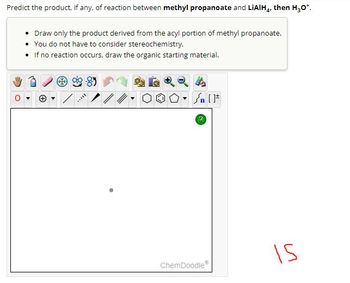 Predict the product, if any, of reaction between methyl propanoate and LIAIH4, then H₂O*.
• Draw only the product derived from the acyl portion of methylpropanoate.
• You do not have to consider stereochemistry.
• If no reaction occurs, draw the organic starting material.
***I
Sn [F
?
ChemDoodle
15