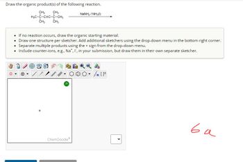 Draw the organic product(s) of the following reaction.
CH3
NaNH, / NH3(I)
CH3
H₂C-C-CEC-C-CH3
CH3
CH3
• If no reaction occurs, draw the organic starting material.
• Draw one structure per sketcher. Add additional sketchers using the drop-down menu in the bottom right corner.
• Separate multiple products using the + sign from the drop-down menu.
• Include counter-ions, e.g., Na*, I, in your submission, but draw them in their own separate sketcher.
?
Ⓡ Q
000 • S[F
ChemDoodle
<
ва