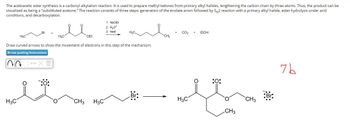 The acetoacetic ester synthesis is a carbonyl alkylation reaction. It is used to prepare methyl ketones from primary alkyl halides, lengthening the carbon chain by three atoms. Thus, the product can be
visualized as being a "substituted acetone." The reaction consists of three steps: generation of the enolate anion followed by SN2 reaction with a primary alkyl halide, ester hydrolysis under acid
conditions, and decarboxylation.
м
Br
H3C
H3C
OEt
1. NaOEt
2. H₂O*
3. heat
H₂C.
Draw curved arrows to show the movement of electrons in this step of the mechanism.
CO₂
EtOH
CH3
Arrow-pushing Instructions
H3C
1:0:
:0:
:Br:
Br:
H₂C
CH3
CH3
H3C
CH3
7b