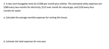 2. A two room bungalow rents for $1200 per month plus utilities. The estimated utility expenses are:
$280 every two months for electricity, $115 ever month for natural gas, and $150 every four
months for water.
a. Calculate the average monthly expenses for renting this house.
b. Estimate the total expenses for one year.