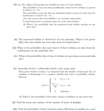 B3. (a) The village of Sunnyridge has installed an array of 6 wind turbines.
The probability of any day being insufficiently windy for the turbines to operate
is found to be 0.3.
The probability on any day that any individual turbine needs to be shut down for
maintenance is found to be 0.1.
[You may assume that all probabilities are mutually independent]
A monitoring device is mounted upon one of the wind turbines.
(i) What is the probability that the monitored wind turbine operates on any
given day?
(ii) The monitored turbine is observed to be not operating. What is the proba-
bility that this turbine has been shut down for maintenance?
(iii) What is the probability that more than 2 of the 6 turbines are shut down for
maintenance on any particular day?
(iv) What is the probability that at least 4 turbines are operating on any particular
day?
(b) Sunnyridge decide to additionally install a solar energy plant.
From prior weather records, it is estimated that the number of hours per day of
sunshine at Sunnyridge S is a random variable that obeys a probability density
function
0≤s<2
½
fs(s) =
12 s
70
2≤8<12.
0
otherwise
(i) What is the probability of less than 4 hours of sunshine on any given day?
(ii) Find the mean and variance of the number of hours of daylight.
(iii) Find the probability of there being less than 1400 hours of sunshine in a year.
