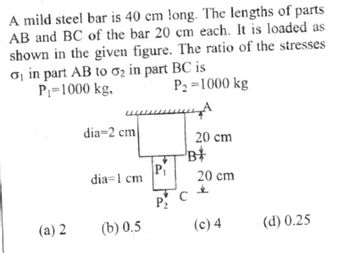 A mild steel bar is 40 cm long. The lengths of parts
AB and BC of the bar 20 cm each. It is loaded as
shown in the given figure. The ratio of the stresses
o in part AB to o₂ in part BC is
P₁=1000 kg,
P₂=1000 kg
(a) 2
dia-2 cm
dia 1 cm
(b) 0.5
P₁
P₂
20 cm
-B*
с
20 cm
&
(c) 4
(d) 0.25