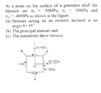 At a point on the surface of a generator shaft the
stresses are = -50MPa, oy = 10MPa and
Txy=-40MPa as shown in the figure:
o,
(a) Stresses acting on an element inclined at an
angle 0-45°
(b) The principal stresses and
(c) The maximum shear stresses
B
↑
10 MPa
50 MPa
40 MPa