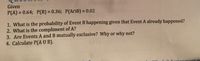 Given
%3D
P(A) = 0.64; P(B) = 0.36; P(AnB) = 0.02
%3D
%3D
1. What is the probability of Event B happening given that Event A already happened?
2. What is the compliment of A?
3. Are Events A and B mutually exclusive? Why or why not?
4. Calculate P(A U B).
csignnment m
