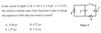 W
R
ɛ
In the circuit in figure 4 (R = 10, C = 1.5 μF, ε = 2.3 V),
the switch is initially open. How long does it take to charge
the capacitor to 60% after the switch is closed?
A. 0.38 μs
C. 1.37 μs
B. 0.77 µs
D. 1.53 us
3
W
R
Figure 4
C