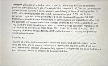 Situation 2: Malcolm Limited acquired a truck to deliver and install its specialized
products at the customer's site. The vehicle's list price was $135,000, but customization
added another $30,000 in costs. Malcolm took delivery of the truck on September 30,
2020, with a down payment of $15,000, signing a four-year, 8.0% note for the
remainder, payable in equal payments of $43,488 beginning September 30, 2021.
Malcolm expected the truck to be usable for 500 deliveries and installations. After that,
the product's technology would have changed and made the vehicle obsolete. In late
July 2023, the truck was destroyed when a concrete garage collapsed. Malcolm used
the truck for 45 deliveries in 2020, 125 in 2021, 134 in 2022, and 79 in 2023. The
company received a cheque for $12,000 from the insurance company and paid what
remained on the note.
Required #2:
Prepare all entries that are needed to record the events and activities related to the
truck, the note, and its interest, including the depreciation expense on the truck each
year. Assume that Malcolm uses an activity approach to depreciate the truck, and bases
it on deliveries. Round all amounts to the nearest dollar.